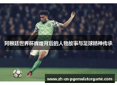 阿根廷世界杯辉煌背后的人物故事与足球精神传承 阿根廷世界杯辉煌背后的人物故事与足球精神传承