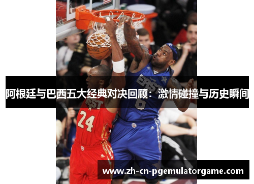 阿根廷与巴西五大经典对决回顾:激情碰撞与历史瞬间 阿根廷与巴西五大经典对决回顾:激情碰撞与历史瞬间