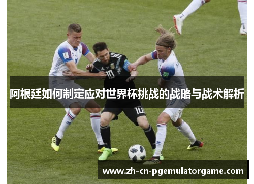 阿根廷如何制定应对世界杯挑战的战略与战术解析