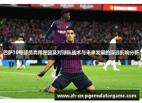 巴萨10号球员弃用原因及对球队战术与未来发展的深远影响分析