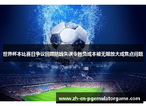 世界杯本比赛日争议回顾防线失误令胜负成本被无限放大成焦点问题 世界杯本比赛日争议回顾防线失误令胜负成本被无限放大成焦点问题