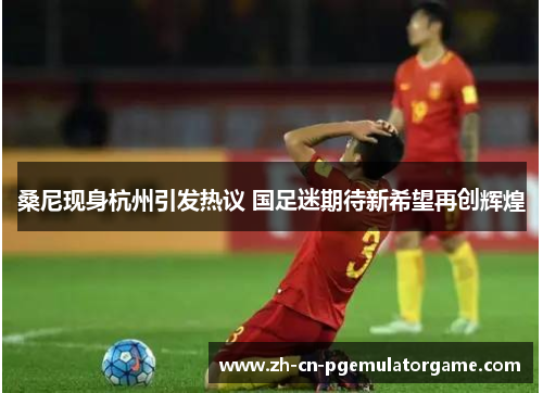 桑尼现身杭州引发热议 国足迷期待新希望再创辉煌 桑尼现身杭州引发热议 国足迷期待新希望再创辉煌