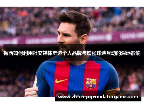 梅西如何利用社交媒体塑造个人品牌与增强球迷互动的深远影响