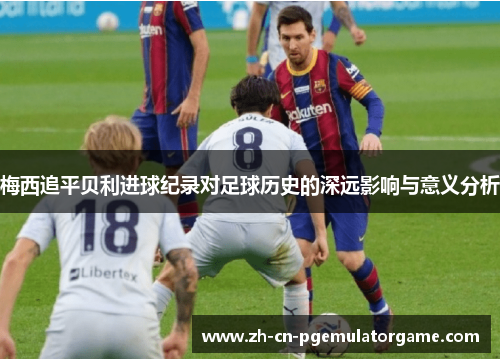 梅西追平贝利进球纪录对足球历史的深远影响与意义分析