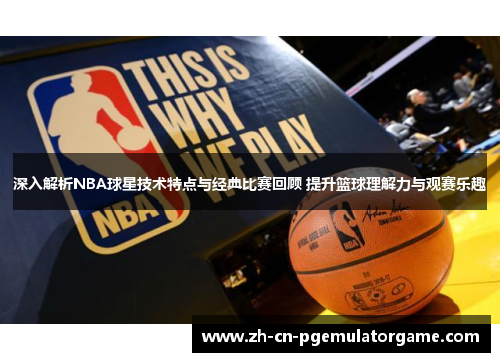 深入解析NBA球星技术特点与经典比赛回顾 提升篮球理解力与观赛乐趣